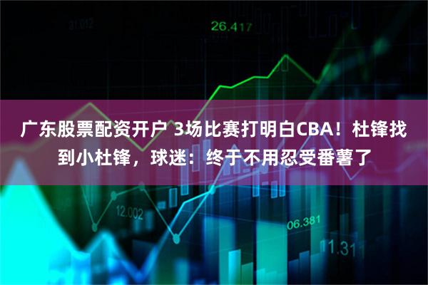 广东股票配资开户 3场比赛打明白CBA！杜锋找到小杜锋，球迷：终于不用忍受番薯了
