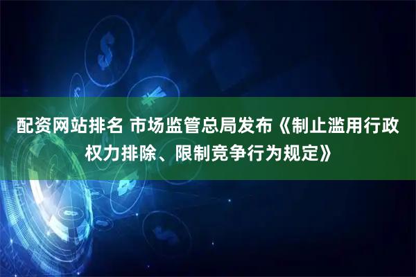 配资网站排名 市场监管总局发布《制止滥用行政权力排除、限制竞争行为规定》