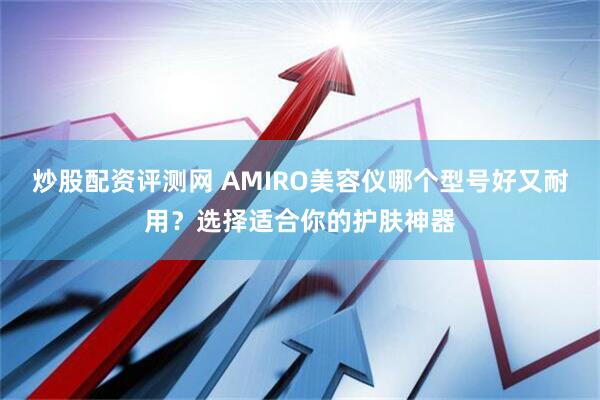 炒股配资评测网 AMIRO美容仪哪个型号好又耐用？选择适合你的护肤神器