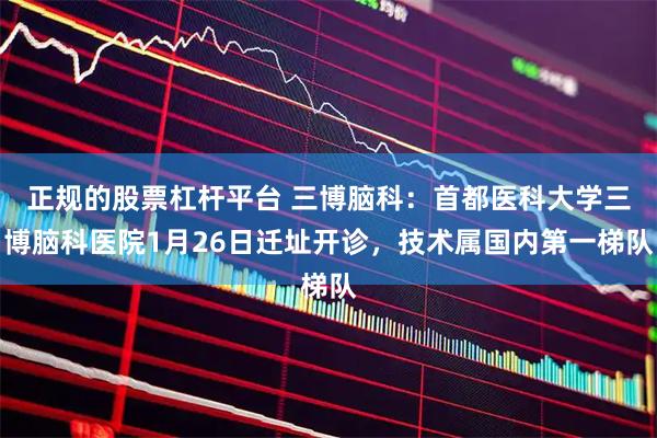 正规的股票杠杆平台 三博脑科：首都医科大学三博脑科医院1月26日迁址开诊，技术属国内第一梯队