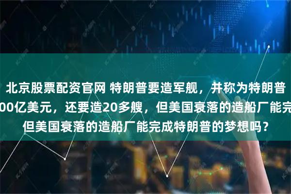北京股票配资官网 特朗普要造军舰，并称为特朗普级战舰，一艘就要100亿美元，还要造20多艘，但美国衰落的造船厂能完成特朗普的梦想吗？