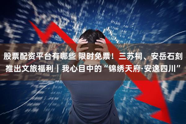 股票配资平台有哪些 限时免票！三苏祠、安岳石刻推出文旅福利｜我心目中的“锦绣天府·安逸四川”
