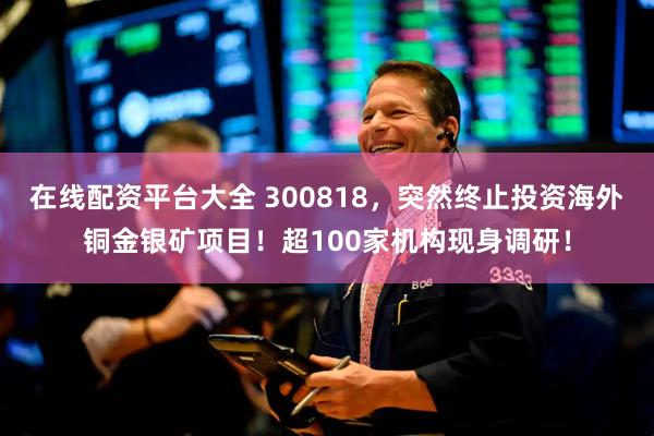 在线配资平台大全 300818，突然终止投资海外铜金银矿项目！超100家机构现身调研！