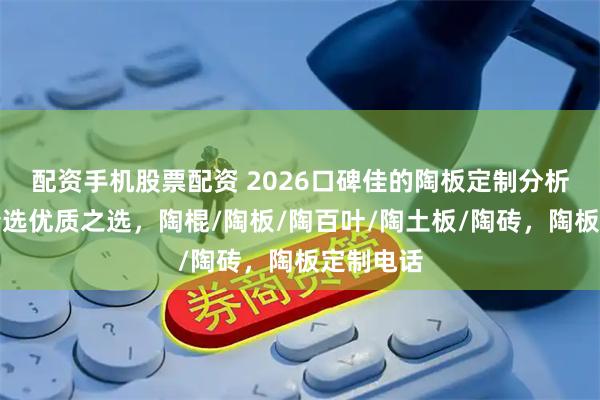 配资手机股票配资 2026口碑佳的陶板定制分析，为你精选优质之选，陶棍/陶板/陶百叶/陶土板/陶砖，陶板定制电话