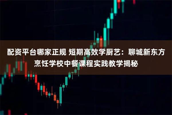 配资平台哪家正规 短期高效学厨艺：聊城新东方烹饪学校中餐课程实践教学揭秘