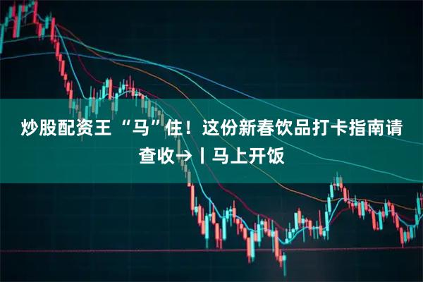 炒股配资王 “马”住！这份新春饮品打卡指南请查收→丨马上开饭