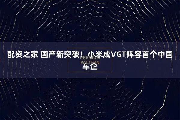 配资之家 国产新突破！小米成VGT阵容首个中国车企