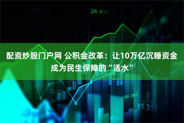 配资炒股门户网 公积金改革：让10万亿沉睡资金成为民生保障的“活水”