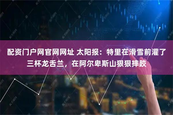 配资门户网官网网址 太阳报：特里在滑雪前灌了三杯龙舌兰，在阿尔卑斯山狠狠摔跤