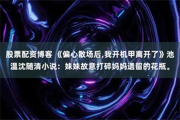 股票配资博客 《偏心散场后,我开机甲离开了》池温沈随清小说：妹妹故意打碎妈妈遗留的花瓶。