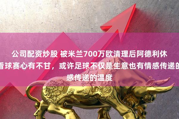 公司配资炒股 被米兰700万欧清理后阿德利休假回看球赛心有不甘,或许足球不仅是生意也有情感传递的温度