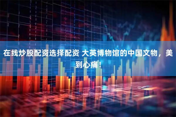 在线炒股配资选择配资 大英博物馆的中国文物，美到心痛！