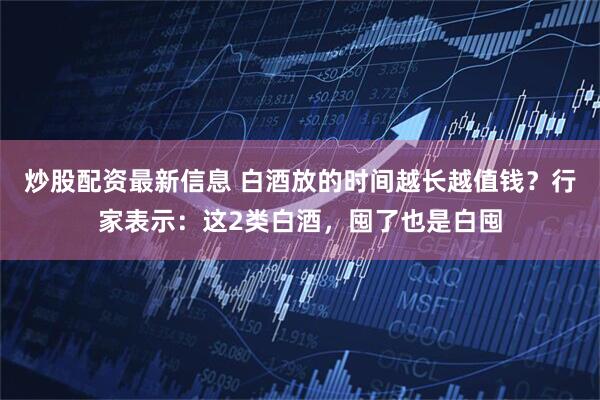 炒股配资最新信息 白酒放的时间越长越值钱？行家表示：这2类白酒，囤了也是白囤