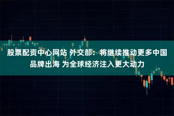 股票配资中心网站 外交部：将继续推动更多中国品牌出海 为全球经济注入更大动力