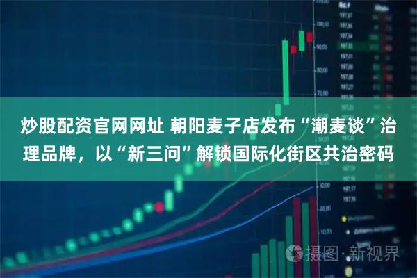 炒股配资官网网址 朝阳麦子店发布“潮麦谈”治理品牌，以“新三问”解锁国际化街区共治密码